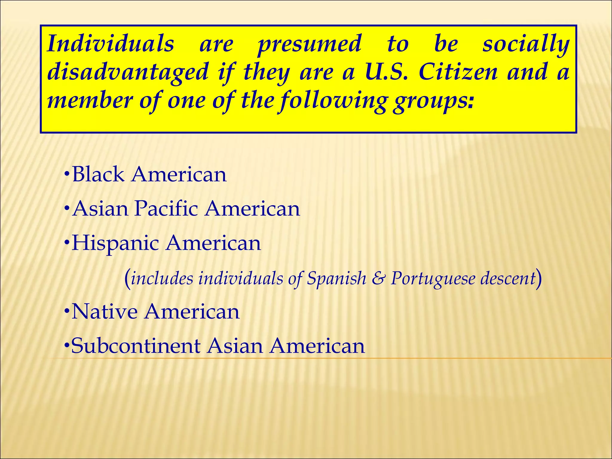 Individuals are presumed to be socially disadvantaged if they are a U.S. Citizen and a member of one of the following groups : Black American Asian Pacific American Hispanic American  ( includes individuals of Spanish & Portuguese descent ) Native American Subcontinent Asian American 
