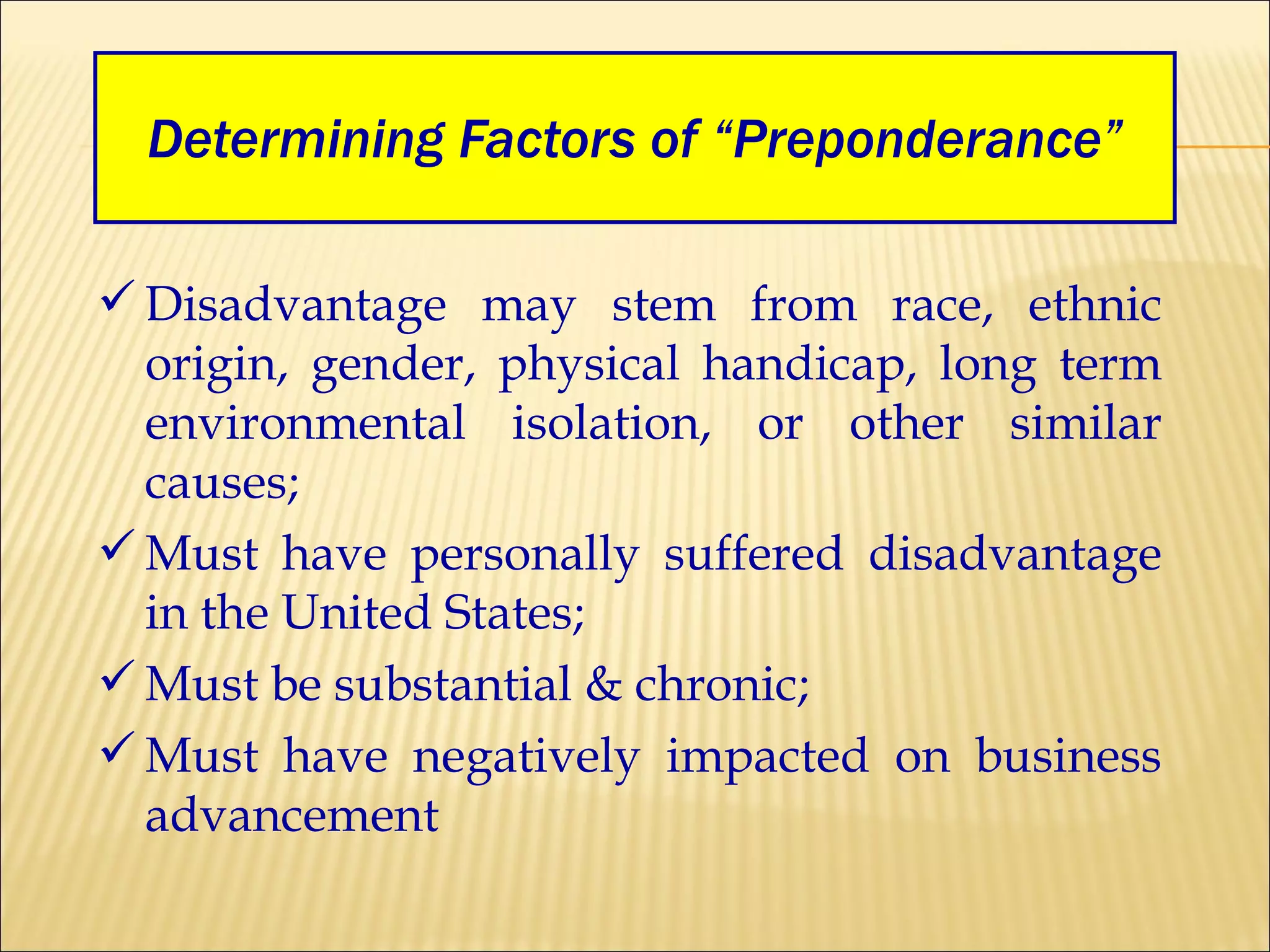 Determining Factors of “Preponderance” Disadvantage may stem from race, ethnic origin, gender, physical handicap, long term environmental isolation, or other similar causes; Must have personally suffered disadvantage in the United States; Must be substantial & chronic; Must have negatively impacted on business advancement 