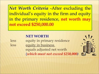Net Worth Criteria   -After excluding the individual’s equity in the firm and equity in the primary residence,  net worth may not exceed $250,000.00 NET WORTH less equity in primary residence less equity in business  equals adjusted net worth  ( which must not exceed $250,000 ) 