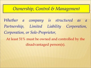 Ownership, Control & Management Whether a company is structured as a Partnership, Limited Liability Corporation, Corporation, or Sole-Proprietor,  At least 51% must be owned and controlled by the disadvantaged person(s). 