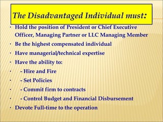 Hold the position of President or Chief Executive Officer, Managing Partner or LLC Managing Member Be the highest compensated individual Have managerial/technical expertise Have the ability to: - Hire and Fire - Set Policies - Commit firm to contracts - Control Budget and Financial Disbursement Devote Full-time to the operation The Disadvantaged Individual must : 