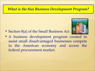 What is the 8(a) Business Development Program? Section 8(a) of the Small Business Act. A business development program created to assist small disadvantaged businesses compete in the American economy and access the federal procurement market. 
