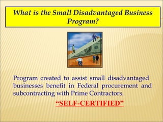 What is the Small Disadvantaged Business Program? Program created to assist small disadvantaged  businesses benefit in Federal procurement and subcontracting with Prime Contractors.   “ SELF-CERTIFIED” 