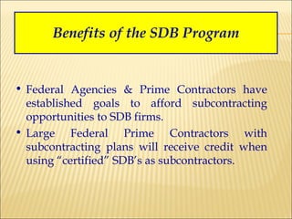 Benefits of the SDB Program Federal Agencies & Prime Contractors have established goals to afford subcontracting opportunities to SDB firms. Large Federal Prime Contractors with subcontracting plans will receive credit when using “certified” SDB’s as subcontractors. 