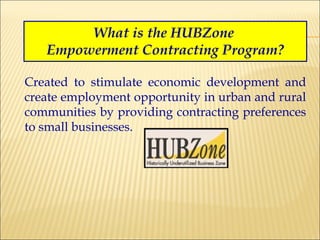 What is the HUBZone  Empowerment Contracting Program? Created to stimulate economic development and create employment opportunity in urban and rural communities by providing contracting preferences to small businesses. 