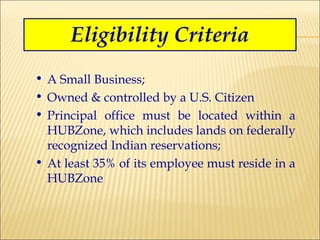 Eligibility Criteria A Small Business; Owned & controlled by a U.S. Citizen Principal office must be located within a HUBZone, which includes lands on federally recognized Indian reservations; At least 35% of its employee must reside in a HUBZone 