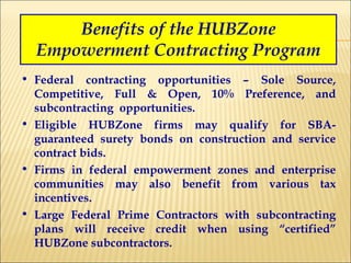 Benefits of the HUBZone Empowerment Contracting Program Federal contracting opportunities – Sole Source, Competitive, Full & Open, 10% Preference, and subcontracting  opportunities. Eligible HUBZone firms may qualify for SBA-guaranteed surety bonds on construction and service contract bids. Firms in federal empowerment zones and enterprise communities may also benefit from various tax incentives. Large Federal Prime Contractors with subcontracting plans will receive credit when using “certified” HUBZone subcontractors. 