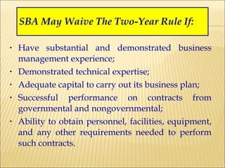 SBA May Waive The Two-Year Rule If: Have substantial and demonstrated business management experience; Demonstrated technical expertise; Adequate capital to carry out its business plan; Successful performance on contracts from governmental and nongovernmental; Ability to obtain personnel, facilities, equipment, and any other requirements needed to perform such contracts. 