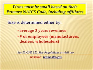 Firms must be small based on their Primary NAICS Code, including affiliates Size is determined either by: average 3 years revenues # of employees (manufacturers, dealers, wholesalers) See 13 CFR 121 Size Regulations or visit our  website:   www.sba.gov 