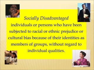 Socially Disadvantaged individuals or persons who have been subjected to racial or ethnic prejudice or cultural bias because of their identities as members of groups, without regard to individual qualities. 