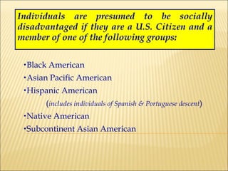 Individuals are presumed to be socially disadvantaged if they are a U.S. Citizen and a member of one of the following groups : Black American Asian Pacific American Hispanic American  ( includes individuals of Spanish & Portuguese descent ) Native American Subcontinent Asian American 
