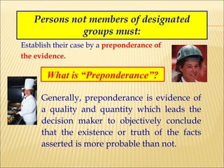 Persons not members of designated groups must: Establish their case by a  preponderance of   the evidence. What is “Preponderance”? Generally, preponderance is evidence of a quality and quantity which leads the decision maker to objectively conclude that the existence or truth of the facts asserted is more probable than not. 