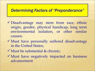 Determining Factors of “Preponderance” Disadvantage may stem from race, ethnic origin, gender, physical handicap, long term environmental isolation, or other similar causes; Must have personally suffered disadvantage in the United States; Must be substantial & chronic; Must have negatively impacted on business advancement 