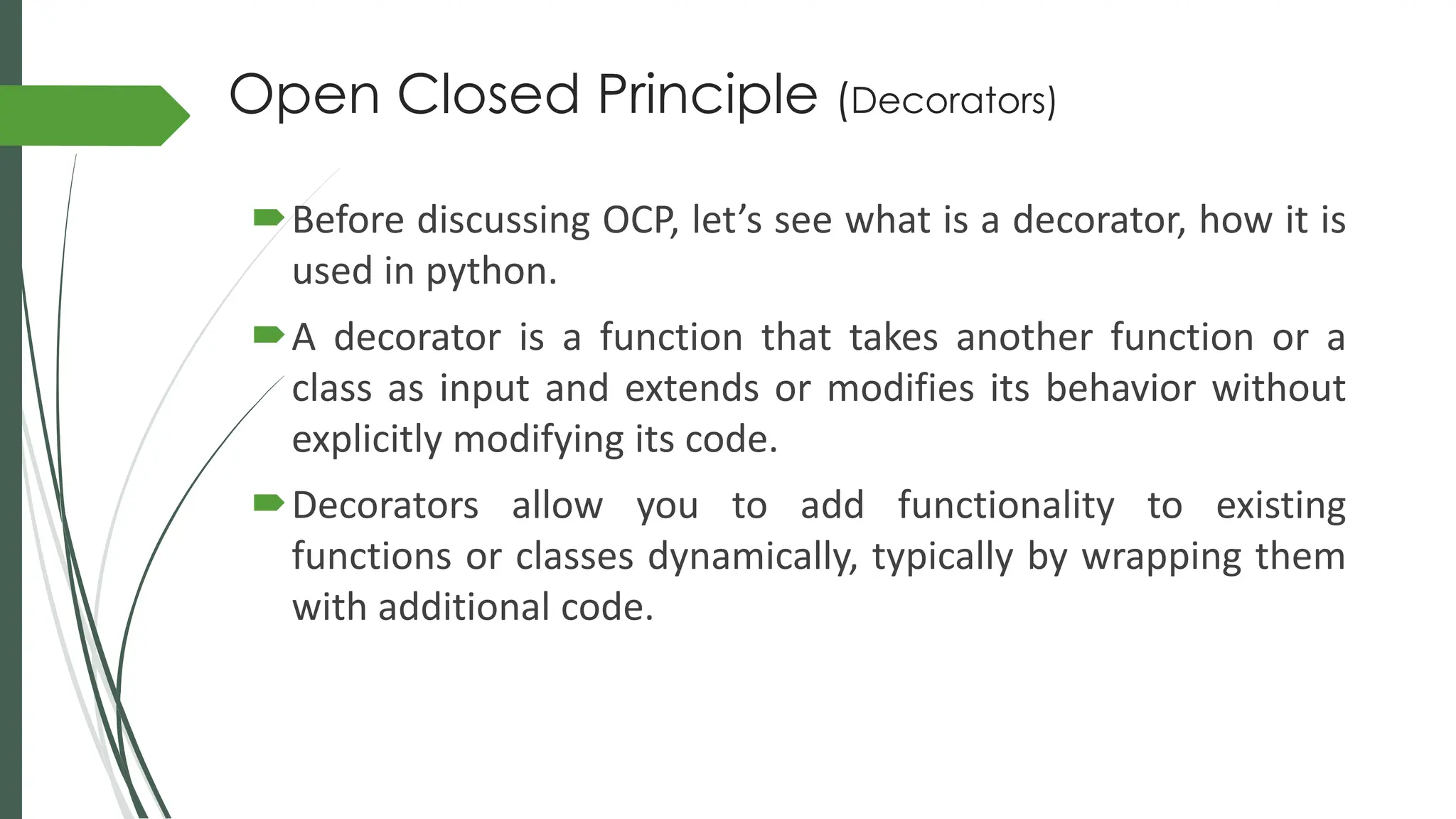 Open Closed Principle (Decorators)
Before discussing OCP, let’s see what is a decorator, how it is
used in python.
A decorator is a function that takes another function or a
class as input and extends or modifies its behavior without
explicitly modifying its code.
Decorators allow you to add functionality to existing
functions or classes dynamically, typically by wrapping them
with additional code.
 