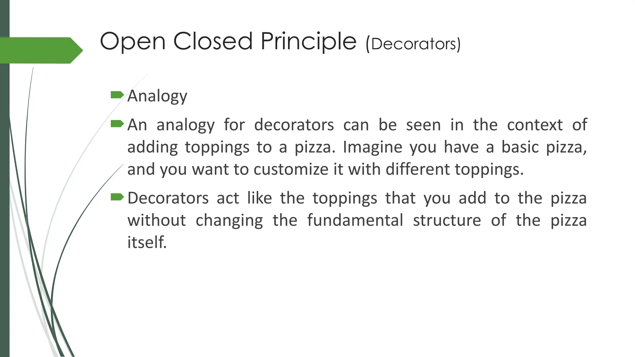 Open Closed Principle (Decorators)
Analogy
An analogy for decorators can be seen in the context of
adding toppings to a pizza. Imagine you have a basic pizza,
and you want to customize it with different toppings.
Decorators act like the toppings that you add to the pizza
without changing the fundamental structure of the pizza
itself.
 