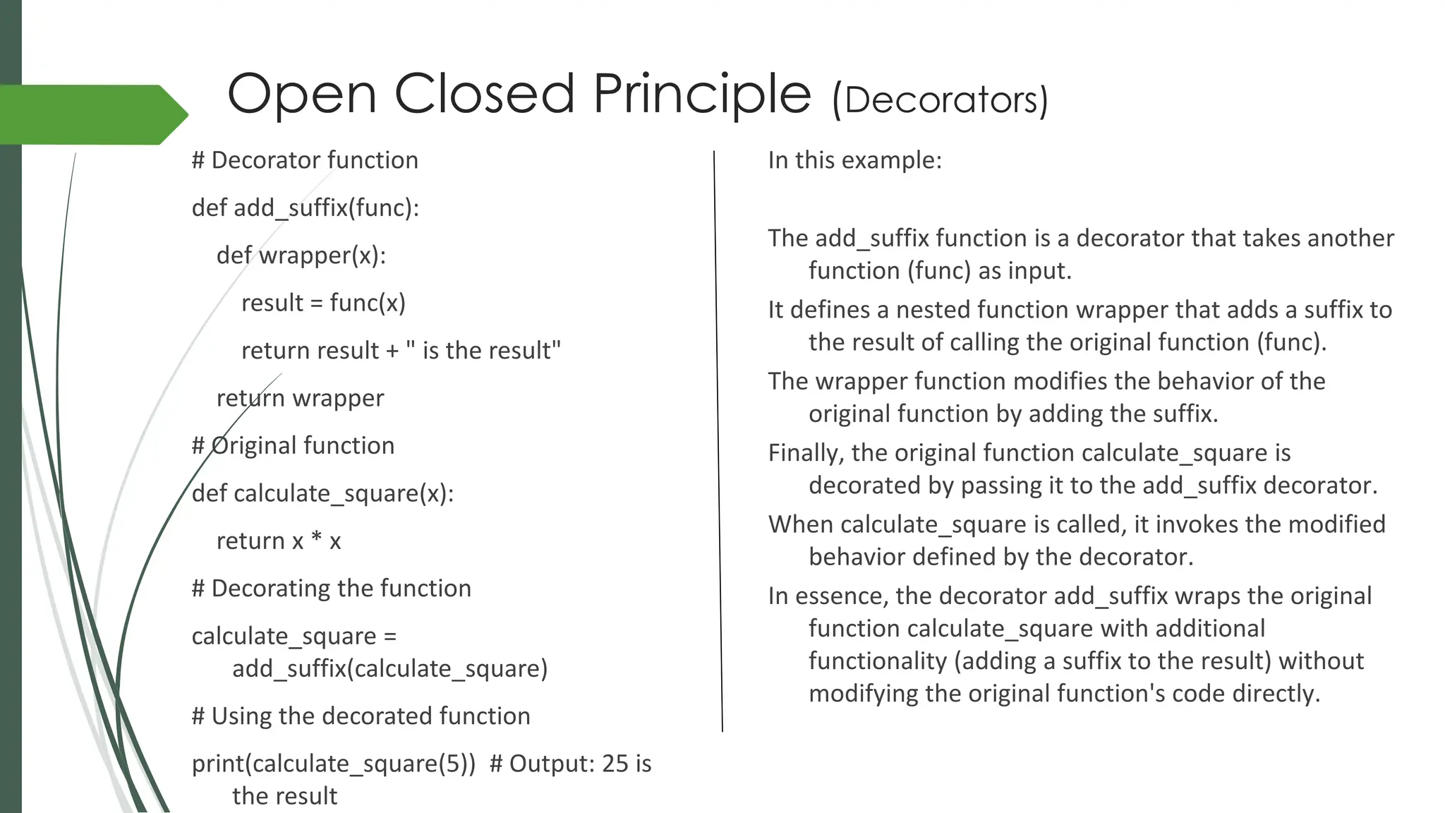# Decorator function
def add_suffix(func):
def wrapper(x):
result = func(x)
return result + " is the result"
return wrapper
# Original function
def calculate_square(x):
return x * x
# Decorating the function
calculate_square =
add_suffix(calculate_square)
# Using the decorated function
print(calculate_square(5)) # Output: 25 is
the result
In this example:
The add_suffix function is a decorator that takes another
function (func) as input.
It defines a nested function wrapper that adds a suffix to
the result of calling the original function (func).
The wrapper function modifies the behavior of the
original function by adding the suffix.
Finally, the original function calculate_square is
decorated by passing it to the add_suffix decorator.
When calculate_square is called, it invokes the modified
behavior defined by the decorator.
In essence, the decorator add_suffix wraps the original
function calculate_square with additional
functionality (adding a suffix to the result) without
modifying the original function's code directly.
Open Closed Principle (Decorators)
 