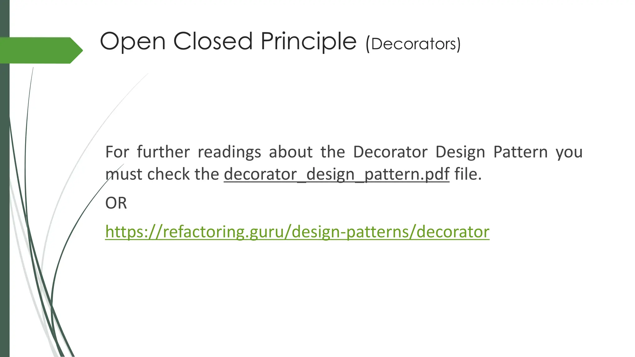Open Closed Principle (Decorators)
For further readings about the Decorator Design Pattern you
must check the decorator_design_pattern.pdf file.
OR
https://refactoring.guru/design-patterns/decorator
 