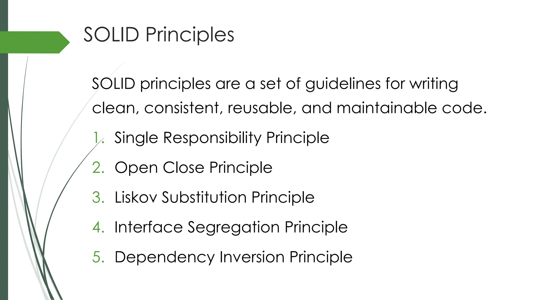 SOLID Principles
SOLID principles are a set of guidelines for writing
clean, consistent, reusable, and maintainable code.
1. Single Responsibility Principle
2. Open Close Principle
3. Liskov Substitution Principle
4. Interface Segregation Principle
5. Dependency Inversion Principle
 