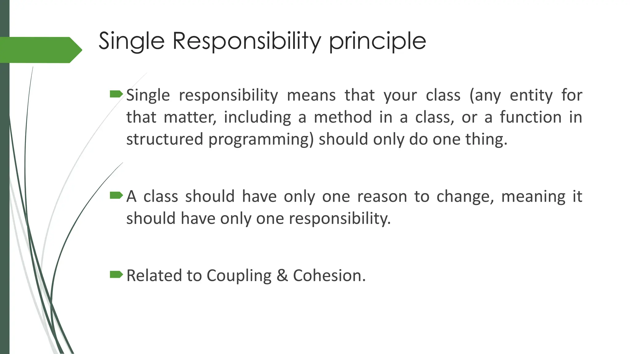 Single Responsibility principle
Single responsibility means that your class (any entity for
that matter, including a method in a class, or a function in
structured programming) should only do one thing.
A class should have only one reason to change, meaning it
should have only one responsibility.
Related to Coupling & Cohesion.
 