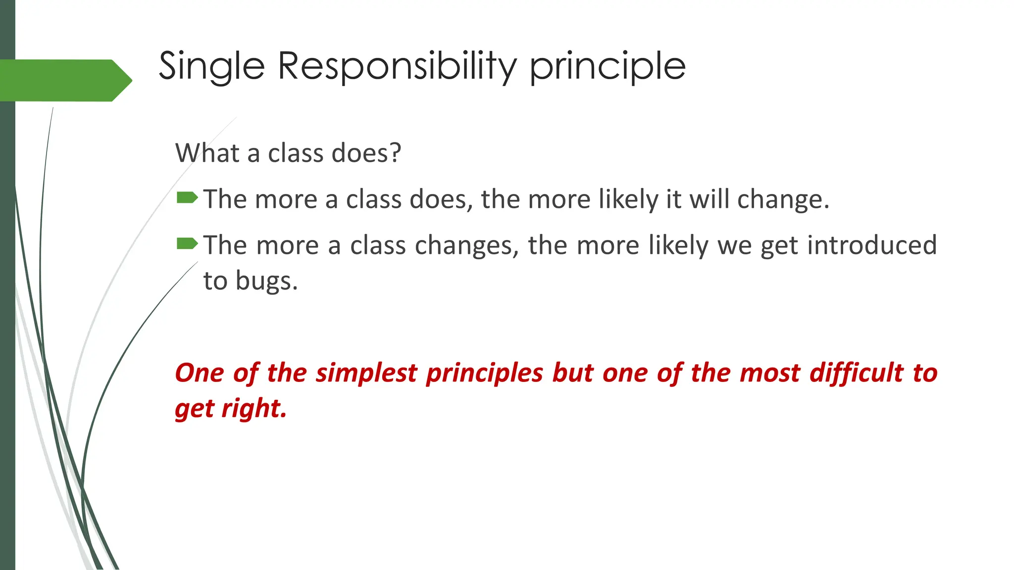 Single Responsibility principle
What a class does?
The more a class does, the more likely it will change.
The more a class changes, the more likely we get introduced
to bugs.
One of the simplest principles but one of the most difficult to
get right.
 