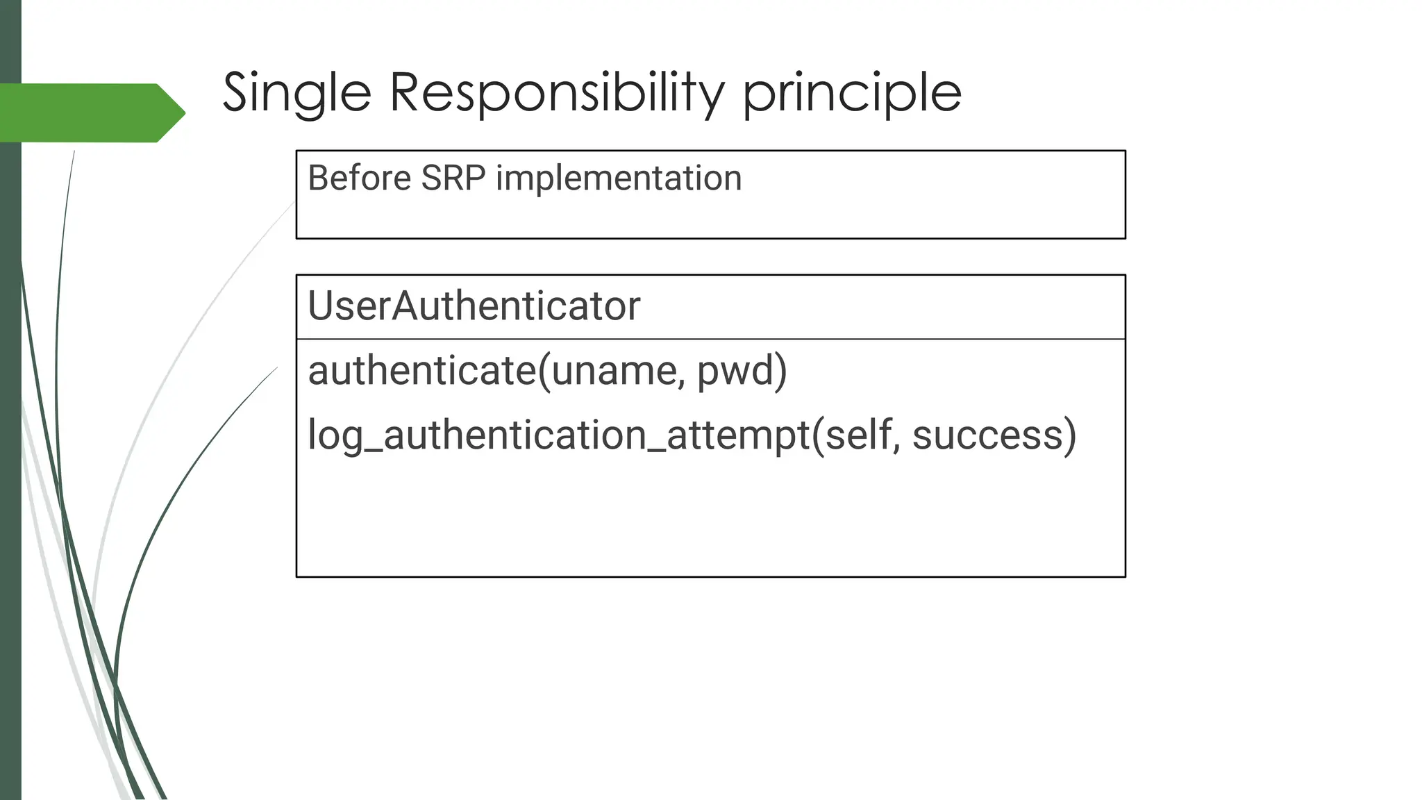 Single Responsibility principle
UserAuthenticator
authenticate(uname, pwd)
log_authentication_attempt(self, success)
Before SRP implementation
 