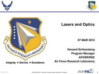 Lasers and Optics


                                                                                                       07 MAR 2012


                                                                                    Howard Schlossberg
                                                                                      Program Manager
                                                                                           AFOSR/RSE
        Integrity  Service  Excellence                                  Air Force Research Laboratory


9 March 2012                 DISTRIBUTION A: Approved for public release; distribution is unlimited.                 1
 