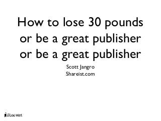 How to lose 30 pounds
or be a great publisher
or be a great publisher
        Scott Jangro
        Shareist.com
 