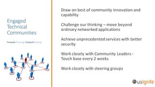 Engaged	
Technical	
Communities
Draw	on	best	of	community	innovation	and	
capability
Challenge	our	thinking	– move	beyond	
ordinary	networked	applications
Achieve	unprecedented	services	with	better	
security
Work	closely	with	Community	Leaders	-
Touch	base	every	2	weeks
Work	closely	with	steering	groups
Forward	Thinking,	Forward	Moving
 