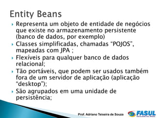    Representa um objeto de entidade de negócios
    que existe no armazenamento persistente
    (banco de dados, por exemplo)
   Classes simplificadas, chamadas “POJOS”,
    mapeadas com JPA ;
   Flexíveis para qualquer banco de dados
    relacional;
   Tão portáveis, que podem ser usados também
    fora de um servidor de aplicação (aplicação
    “desktop”);
   São agrupados em uma unidade de
    persistência;

                        Prof. Adriano Teixeira de Souza
 