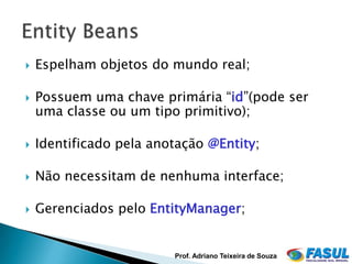    Espelham objetos do mundo real;

   Possuem uma chave primária “id”(pode ser
    uma classe ou um tipo primitivo);

   Identificado pela anotação @Entity;

   Não necessitam de nenhuma interface;

   Gerenciados pelo EntityManager;


                         Prof. Adriano Teixeira de Souza
 