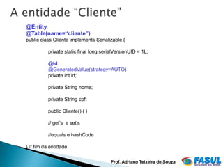 @Entity
 .
@Table(name=“cliente”)
public class Cliente implements Serializable {

          private static final long serialVersionUID = 1L;

          @Id
          @GeneratedValue(strategy=AUTO)
          private int id;

          private String nome;

          private String cpf;

          public Cliente() { }

          // get’s e set’s

          //equals e hashCode

} // fim da entidade


                                        Prof. Adriano Teixeira de Souza
 