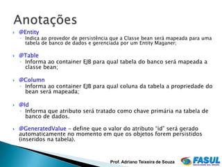    @Entity
    ◦ Indica ao provedor de persistência que a Classe bean será mapeada para uma
      tabela de banco de dados e gerenciada por um Entity Maganer;

   @Table
    ◦ Informa ao container EJB para qual tabela do banco será mapeada a
      classe bean;

   @Column
    ◦ Informa ao container EJB para qual coluna da tabela a propriedade do
      bean será mapeada;

   @Id
    ◦ Informa que atributo será tratado como chave primária na tabela de
      banco de dados.

   @GeneratedValue - define que o valor do atributo “id” será gerado
    automaticamente no momento em que os objetos forem persistidos
    (inseridos na tabela).


                                       Prof. Adriano Teixeira de Souza
 