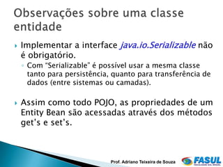    Implementar a interface java.io.Serializable não
    é obrigatório.
    ◦ Com “Serializable” é possível usar a mesma classe
      tanto para persistência, quanto para transferência de
      dados (entre sistemas ou camadas).

   Assim como todo POJO, as propriedades de um
    Entity Bean são acessadas através dos métodos
    get’s e set’s.



                             Prof. Adriano Teixeira de Souza
 