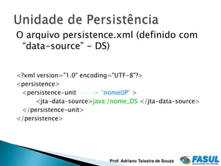 O arquivo persistence.xml (definido com
 “data-source” - DS)


<?xml version="1.0" encoding="UTF-8"?>
<persistence>
 <persistence-unit name= “nomeUP” >
      <jta-data-source>java:/nome_DS </jta-data-source>
 </persistence-unit>
</persistence>




                            Prof. Adriano Teixeira de Souza
 