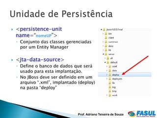    <persistence-unit
    name=“nomeUP”>
    ◦ Conjunto das classes gerenciadas
      por um Entity Manager

   <jta-data-source>
    ◦ Define o banco de dados que será
      usado para esta implantação.
    ◦ No JBoss deve ser definido em um
      arquivo “.xml”, implantado (deploy)
      na pasta “deploy”




                                 Prof. Adriano Teixeira de Souza
 