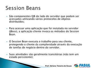    São componentes EJB do lado do servidor que podem ser
    acessados utilizando vários protocolos de objetos
    distribuídos;

   Para acessar uma aplicação que foi instalada no servidor
    (JBoss), a aplicação cliente invoca os métodos do Session
    Bean.

   O Session Bean executa o trabalho para seu cliente,
    protegendo o cliente da complexidade através da execução
    de tarefas de negócio dentro do servidor.

   Suas atividades são geralmente transitórias (não tem um
    estado persistente);


                                 Prof. Adriano Teixeira de Souza
 