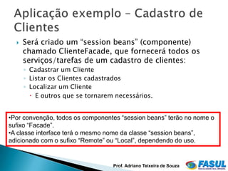    Será criado um “session beans” (componente)
      chamado ClienteFacade, que fornecerá todos os
      serviços/tarefas de um cadastro de clientes:
      ◦ Cadastrar um Cliente
      ◦ Listar os Clientes cadastrados
      ◦ Localizar um Cliente
         E outros que se tornarem necessários.


•Por convenção, todos os componentes “session beans” terão no nome o
sufixo “Facade”.
•A classe interface terá o mesmo nome da classe “session beans”,
adicionado com o sufixo “Remote” ou “Local”, dependendo do uso.


                                  Prof. Adriano Teixeira de Souza
 