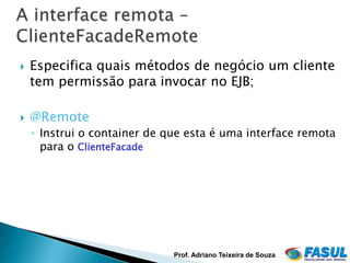    Especifica quais métodos de negócio um cliente
    tem permissão para invocar no EJB;

   @Remote
    ◦ Instrui o container de que esta é uma interface remota
      para o ClienteFacade




                              Prof. Adriano Teixeira de Souza
 