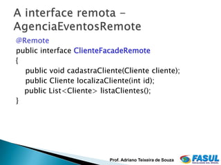 @Remote
public interface ClienteFacadeRemote
{
  public void cadastraCliente(Cliente cliente);
  public Cliente localizaCliente(int id);
  public List<Cliente> listaClientes();
}




                          Prof. Adriano Teixeira de Souza
 