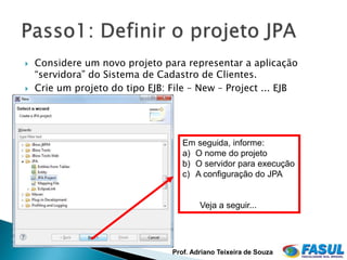    Considere um novo projeto para representar a aplicação
    “servidora” do Sistema de Cadastro de Clientes.
   Crie um projeto do tipo EJB: File – New – Project ... EJB




                                    Em seguida, informe:
                                    a) O nome do projeto
                                    b) O servidor para execução
                                    c) A configuração do JPA


                                         Veja a seguir...




                                 Prof. Adriano Teixeira de Souza
 