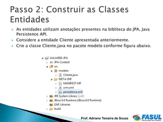    As entidades utilizam anotações presentes na bibliteca do JPA, Java
    Persistence API.
   Considere a entidade Cliente apresentada anteriormente.
   Crie a classe Cliente.java no pacote modelo conforme figura abaixo.




                                    Prof. Adriano Teixeira de Souza
 