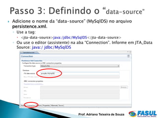    Adicione o nome da “data-source” (MySqlDS) no arquivo
    persistence.xml.
    ◦ Use a tag:
       <jta-data-source>java:/jdbc/MySqlDS</jta-data-source>
    ◦ Ou use o editor (assistente) na aba “Connection”. Informe em JTA_Data
      Source: java:/ jdbc/MySqlDS




                                      Prof. Adriano Teixeira de Souza
 