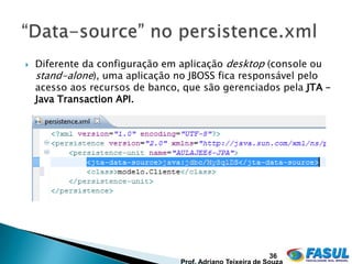    Diferente da configuração em aplicação desktop (console ou
    stand-alone), uma aplicação no JBOSS fica responsável pelo
    acesso aos recursos de banco, que são gerenciados pela JTA –
    Java Transaction API.




                                                   36
 