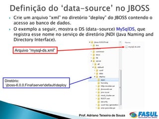    Crie um arquivo “xml” no diretório “deploy” do JBOSS contendo o
      acesso ao banco de dados.
     O exemplo a seguir, mostra o DS (data-source) MySqlDS, que
      registra esse nome no serviço de diretório JNDI (Java Naming and
      Directory Interface).

      Arquivo “mysql-ds.xml”




Diretório:
jboss-6.0.0.Finalserverdefaultdeploy




                                           Prof. Adriano Teixeira de Souza
 