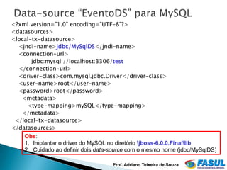 <?xml version="1.0" encoding="UTF-8"?>
<datasources>
<local-tx-datasource>
  <jndi-name>jdbc/MySqlDS</jndi-name>
  <connection-url>
       jdbc:mysql://localhost:3306/test
  </connection-url>
  <driver-class>com.mysql.jdbc.Driver</driver-class>
  <user-name>root</user-name>
  <password>root</password>
   <metadata>
     <type-mapping>mySQL</type-mapping>
   </metadata>
 </local-tx-datasource>
</datasources>
    Obs:
    1. Implantar o driver do MySQL no diretório jboss-6.0.0.Finallib
    2. Cuidado ao definir dois data-source com o mesmo nome (jdbc/MySqlDS)

                                    Prof. Adriano Teixeira de Souza
 