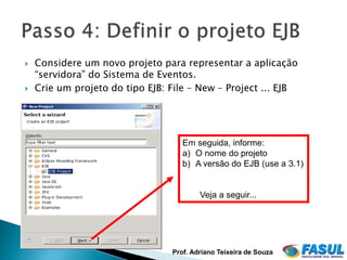    Considere um novo projeto para representar a aplicação
    “servidora” do Sistema de Eventos.
   Crie um projeto do tipo EJB: File – New – Project ... EJB




                                    Em seguida, informe:
                                    a) O nome do projeto
                                    b) A versão do EJB (use a 3.1)


                                         Veja a seguir...




                                 Prof. Adriano Teixeira de Souza
 