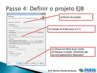 a) Nome do projeto



b) Versão do EJB (usar a 3.1)




   c) Clique em Next duas vezes
   d) Marque a opção “Generate ejb-
   jar.xml deployment descriptor”




Prof. Adriano Teixeira de Souza
 