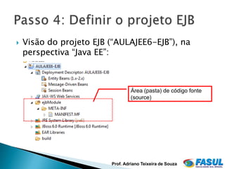    Visão do projeto EJB (“AULAJEE6-EJB”), na
    perspectiva “Java EE”:



                                  Área (pasta) de código fonte
                                  (source)




                         Prof. Adriano Teixeira de Souza
 