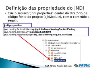    Crie o arquivo “jndi.properties” dentro do diretório de
     código fonte do projeto (ejbModule), com o conteúdo a
     seguir:
jndi.properties
java.naming.factory.initial=org.jnp.interfaces.NamingContextFactory
java.naming.provider.url=jnp://localhost:1099
java.naming.factory.url.pkgs=org.jboss.naming:org.jnp.interfaces




                                      Prof. Adriano Teixeira de Souza
 