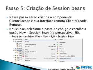    Nesse passo serão criados o componente
    ClienteFacade e sua interface remota ClienteFacade
    Remote.
   No Eclipse, seleciona a pasta de código e escolha a
    opção New – Session Bean (na perspectiva JEE).
    ◦ Pode ser também: File - New – EJB – Session Bean




                                                   43
 